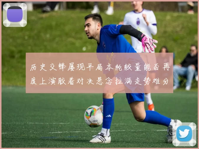 历史交锋屡现平局本轮较量能否再度上演胶着对决悬念拉满走势难分高下